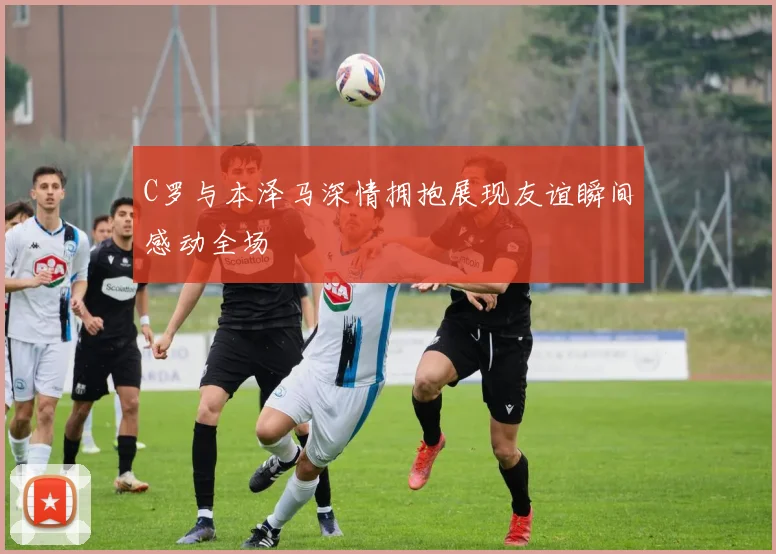 C罗与本泽马深情拥抱展现友谊瞬间感动全场