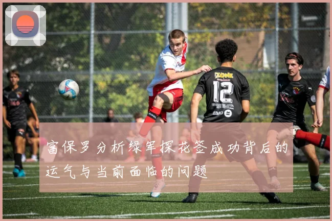 富保罗分析绿军探花签成功背后的运气与当前面临的问题