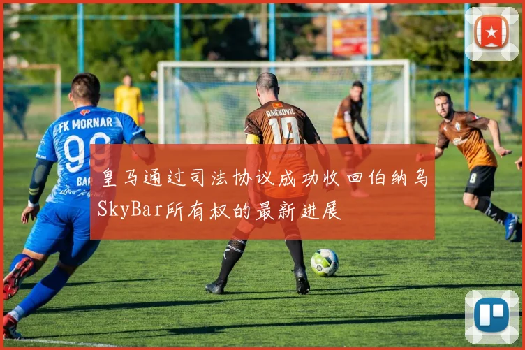 皇马通过司法协议成功收回伯纳乌SkyBar所有权的最新进展