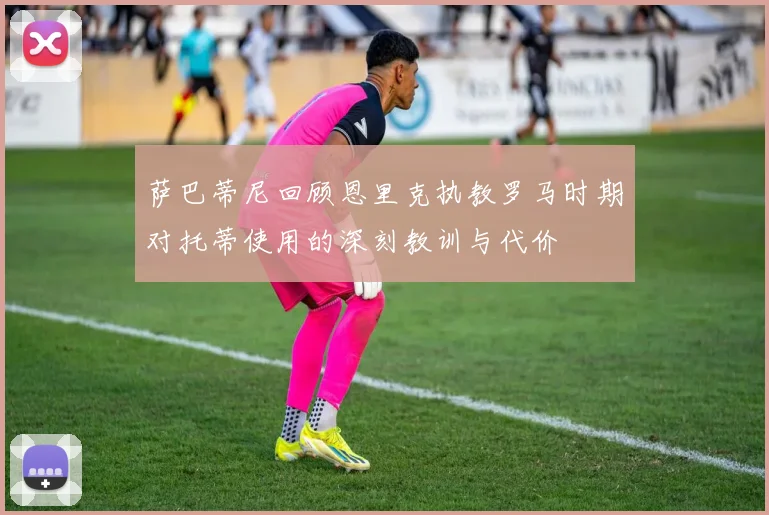 萨巴蒂尼回顾恩里克执教罗马时期对托蒂使用的深刻教训与代价
