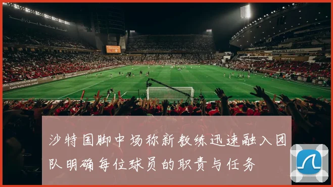 沙特国脚中场称新教练迅速融入团队明确每位球员的职责与任务