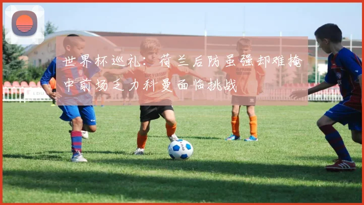 世界杯巡礼：荷兰后防虽强却难掩中前场乏力科曼面临挑战
