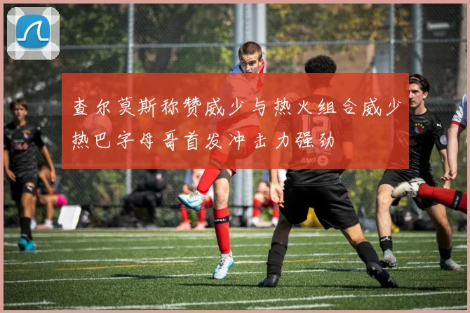 查尔莫斯称赞威少与热火组合威少热巴字母哥首发冲击力强劲