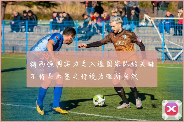 梅西强调实力是入选国家队的关键不将美加墨之行视为理所当然
