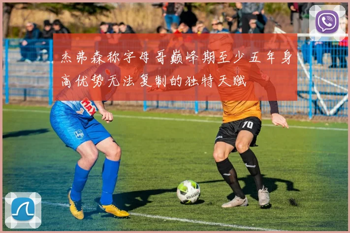 杰弗森称字母哥巅峰期至少五年身高优势无法复制的独特天赋