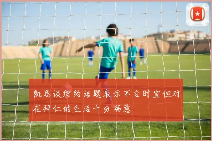 凯恩谈续约话题表示不合时宜但对在拜仁的生活十分满意