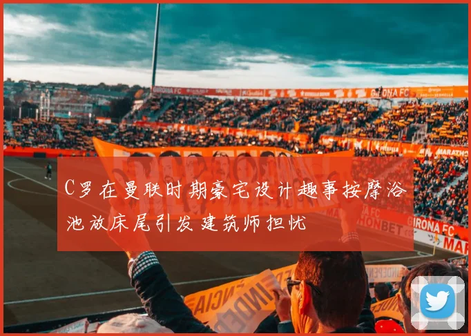 C罗在曼联时期豪宅设计趣事按摩浴池放床尾引发建筑师担忧