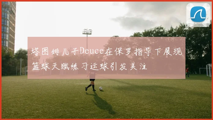 塔图姆儿子Deuce在保罗指导下展现篮球天赋练习运球引发关注