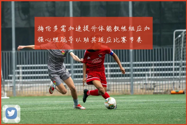 梅伦多需加速提升体能教练组应加强心理疏导以助其适应比赛节奏