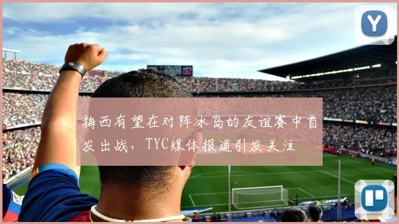 梅西有望在对阵冰岛的友谊赛中首发出战，TYC媒体报道引发关注