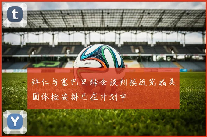 拜仁与塞巴里转会谈判接近完成美国体检安排已在计划中