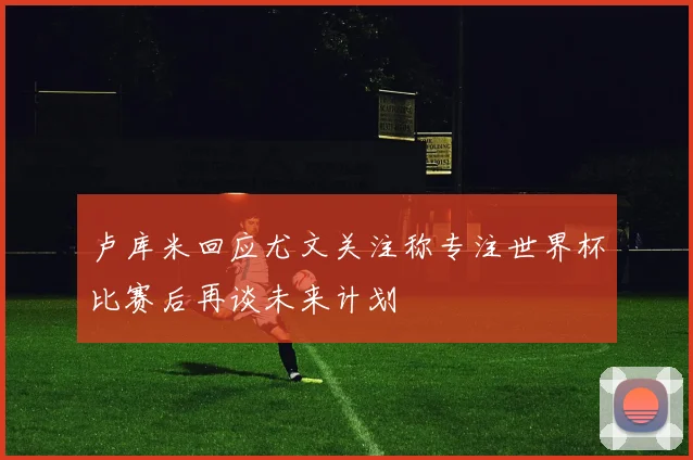 卢库米回应尤文关注称专注世界杯比赛后再谈未来计划
