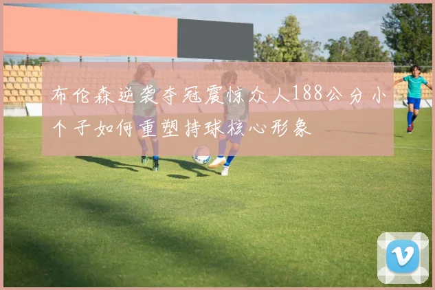 布伦森逆袭夺冠震惊众人188公分小个子如何重塑持球核心形象