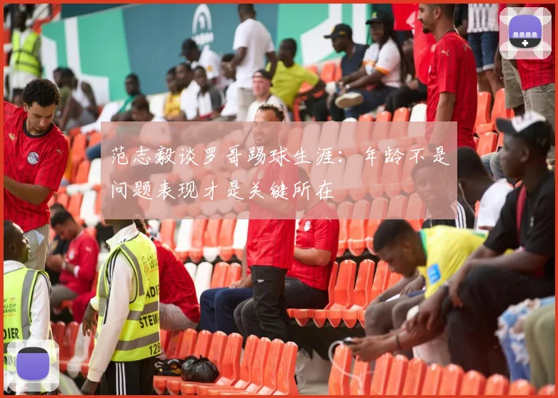 范志毅谈罗哥踢球生涯：年龄不是问题表现才是关键所在