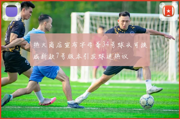 热火商店宣布字母哥34号球衣可换成新款7号版本引发球迷热议