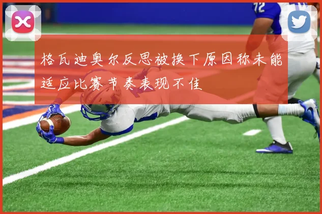格瓦迪奥尔反思被换下原因称未能适应比赛节奏表现不佳