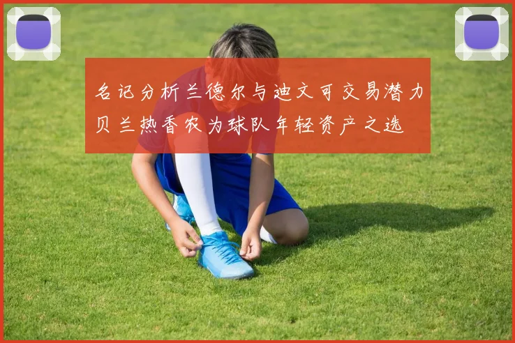 名记分析兰德尔与迪文可交易潜力贝兰热香农为球队年轻资产之选