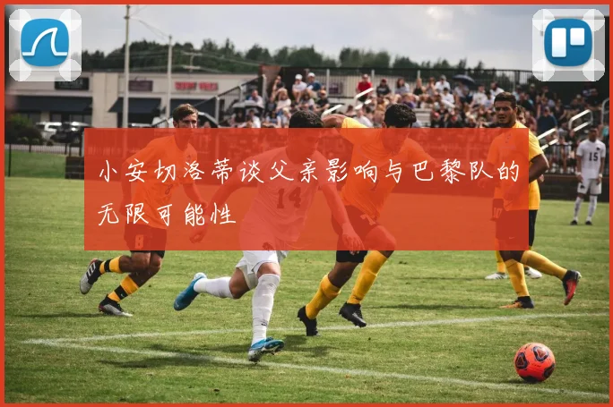 小安切洛蒂谈父亲影响与巴黎队的无限可能性