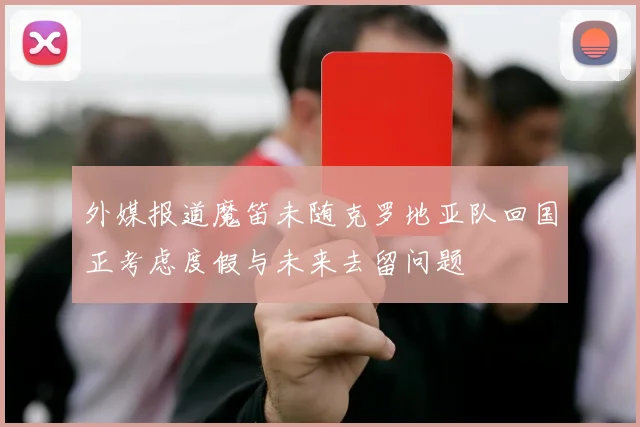 外媒报道魔笛未随克罗地亚队回国正考虑度假与未来去留问题