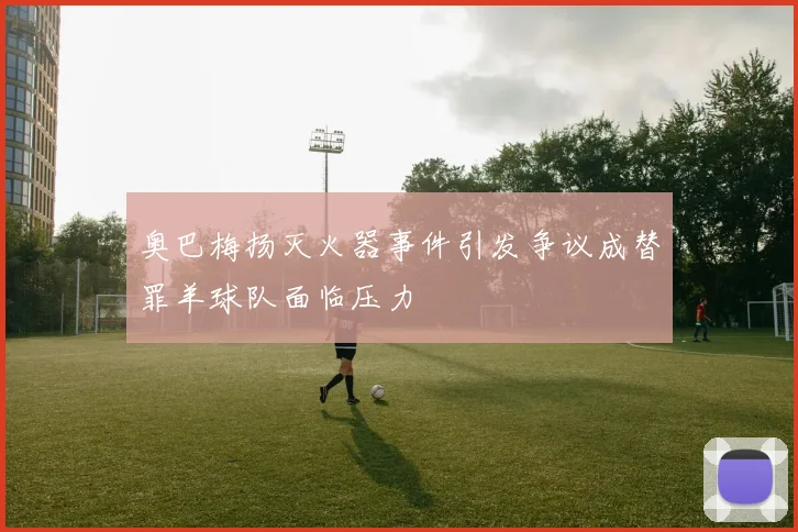 奥巴梅扬灭火器事件引发争议成替罪羊球队面临压力