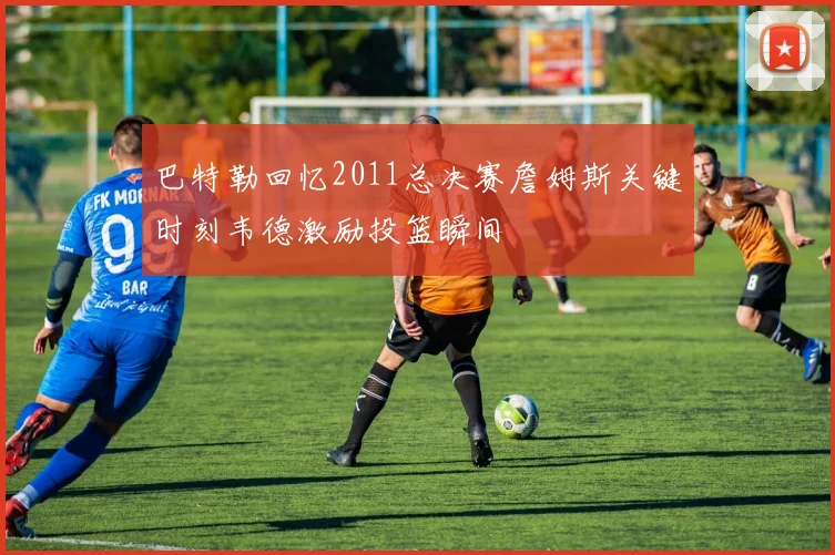 巴特勒回忆2011总决赛詹姆斯关键时刻韦德激励投篮瞬间