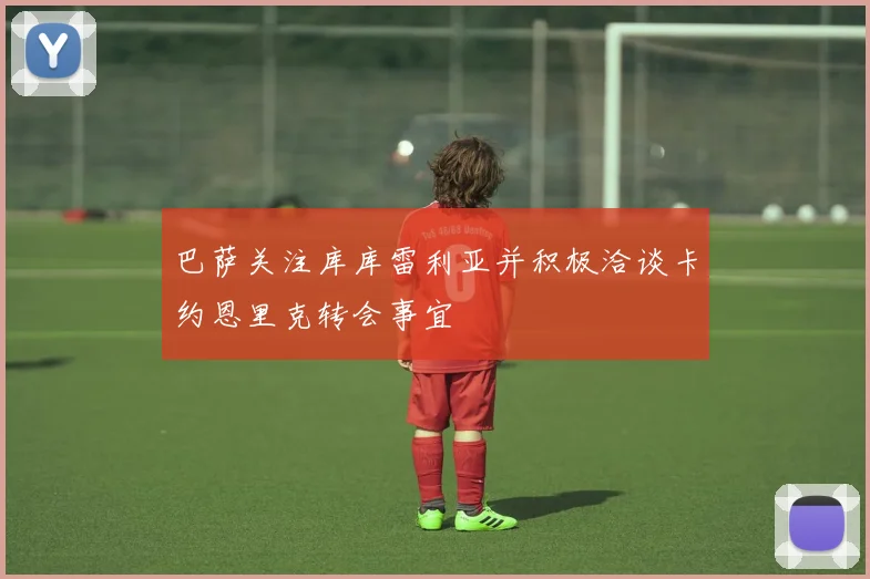 巴萨关注库库雷利亚并积极洽谈卡约恩里克转会事宜
