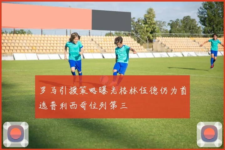 罗马引援策略曝光格林伍德仍为首选普利西奇位列第三